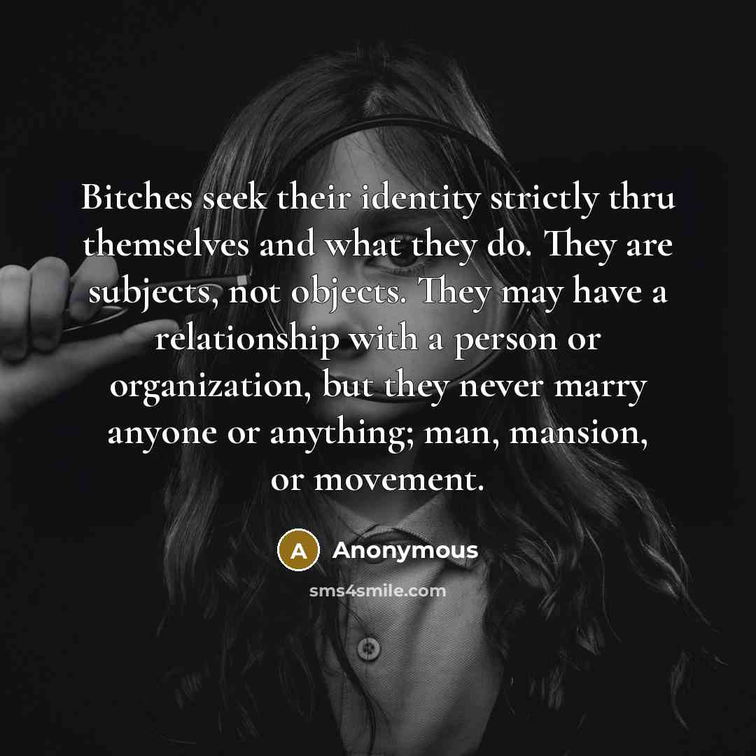 “Bitches seek their identity strictly thru themselves and what they do. They are subjects, not objects. They may have a relationship with a person or organization, but they never marry anyone or anything; man, mansion, or movement.” quote by Anonymous