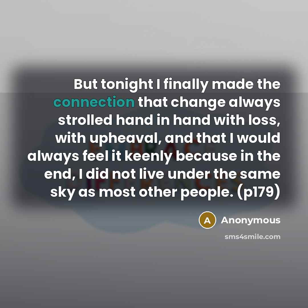 “But tonight I finally made the connection that change always strolled hand in hand with loss, with upheaval, and that I would always feel it keenly because in the end, I did not live under the same sky as most other people. (p179)” quote by Anonymous