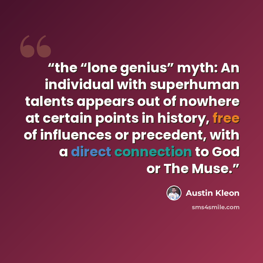 “the “lone genius” myth: An individual with superhuman talents appears out of nowhere at certain points in history, free of influences or precedent, with a direct connection to God or The Muse.” quote by Austin Kleon