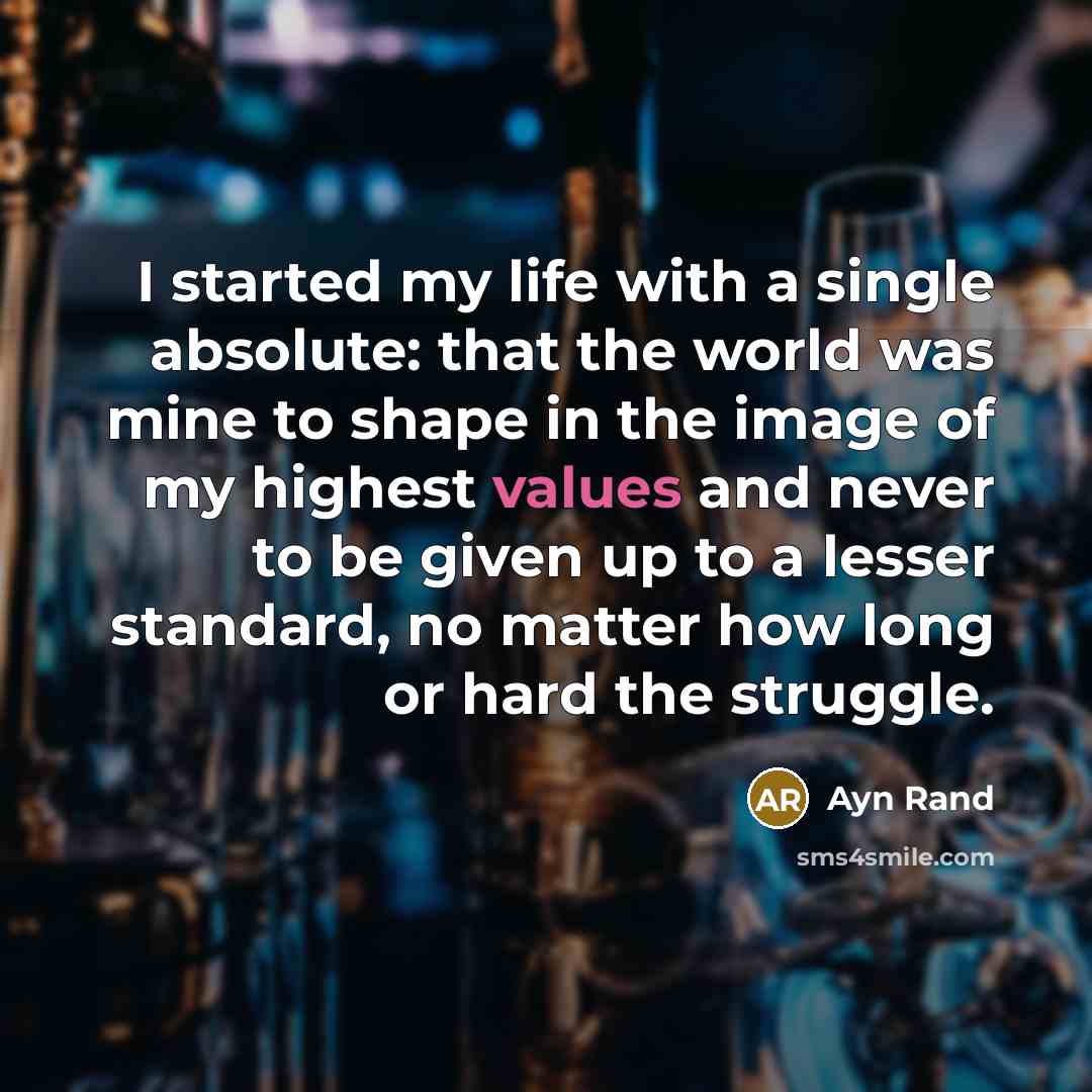 “I started my life with a single absolute: that the world was mine to shape in the image of my highest values and never to be given up to a lesser standard, no matter how long or hard the struggle.” quote by Ayn Rand