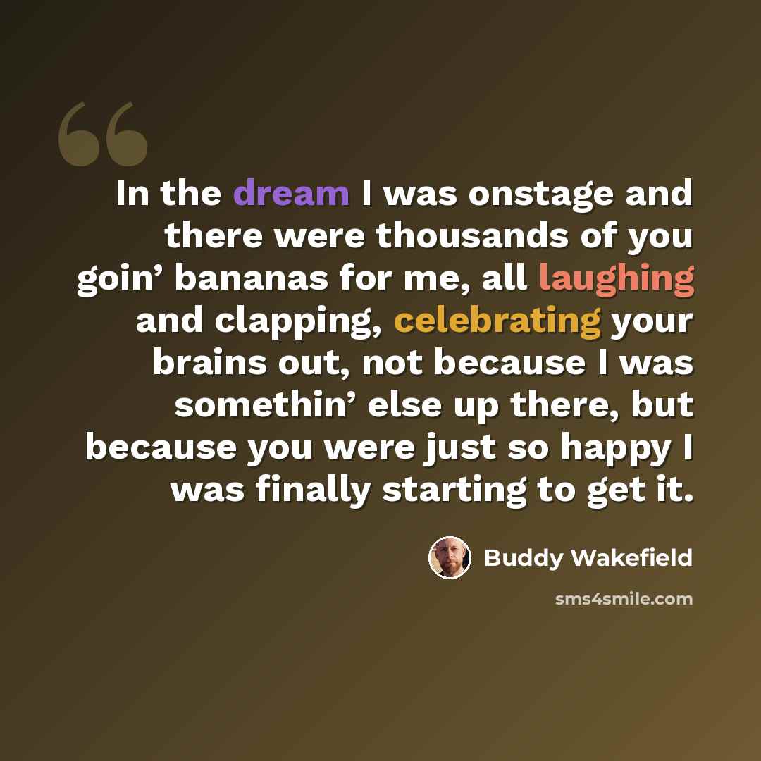 “In the dream I was onstage and there were thousands of you goin’ bananas for me, all laughing and clapping, celebrating your brains out, not because I was somethin’ else up there, but because you were just so happy I was finally starting to get it.” quote by Buddy Wakefield