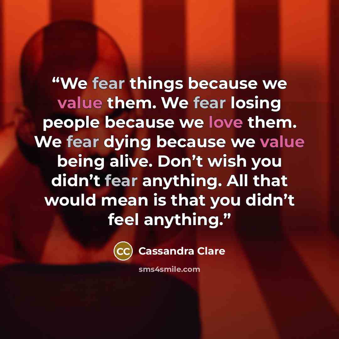 “We fear things because we value them. We fear losing people because we love them. We fear dying because we value being alive. Don’t wish you didn’t fear anything. All that would mean is that you didn’t feel anything.” quote by Cassandra Clare