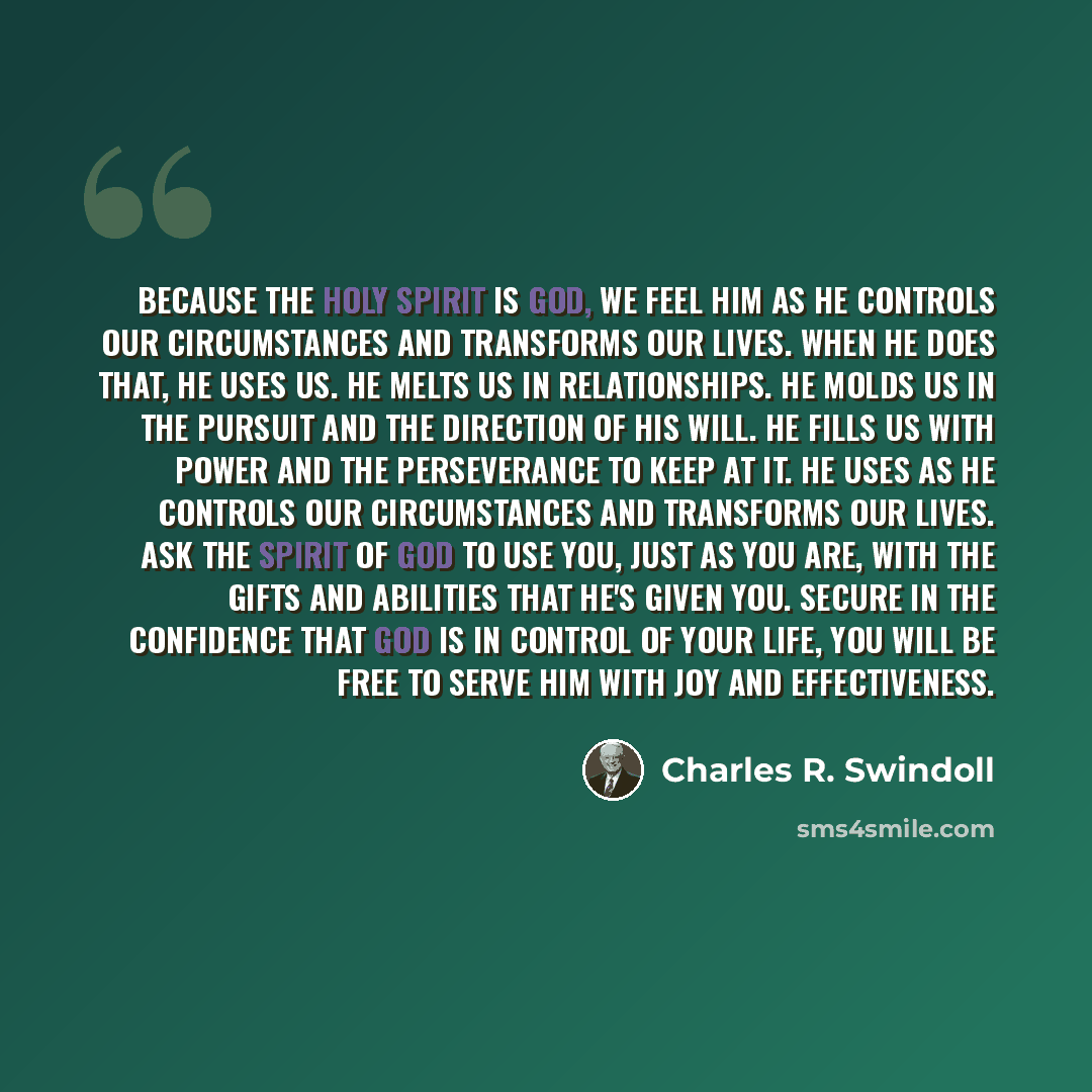 “Because the Holy Spirit is God, we feel Him as He controls our circumstances and transforms our lives. When He does that, He uses us. He melts us in relationships. He molds us in the pursuit and the direction of His will. He fills us with power and the perseverance to keep at it. He uses as He…” quote by Charles R. Swindoll
