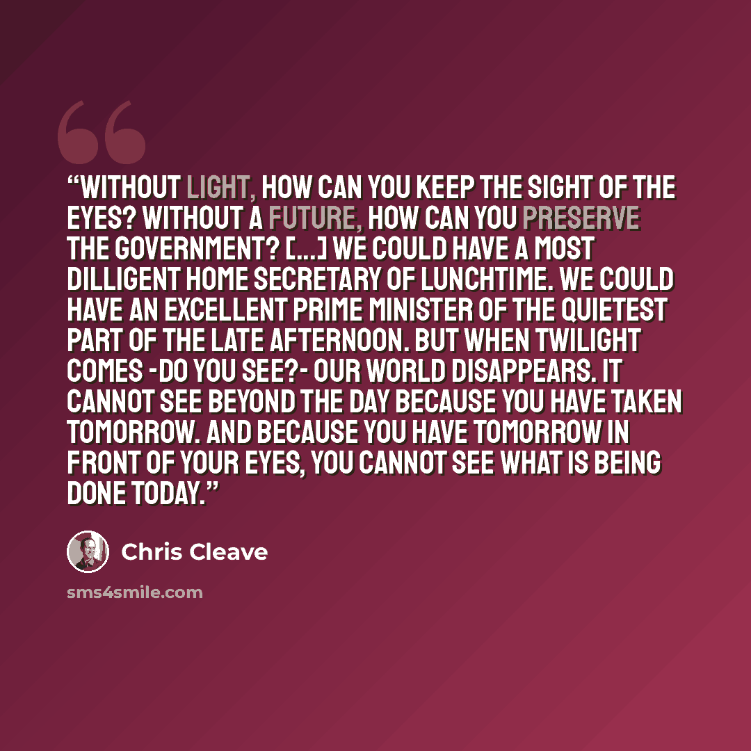 “Without light, how can you keep the sight of the eyes? Without a future, how can you preserve the government? [...] We could have a most dilligent Home Secretary of Lunchtime. We could have an excellent Prime Minister of the Quietest Part of the Late Afternoon. But when twilight comes -do you…” quote by Chris Cleave