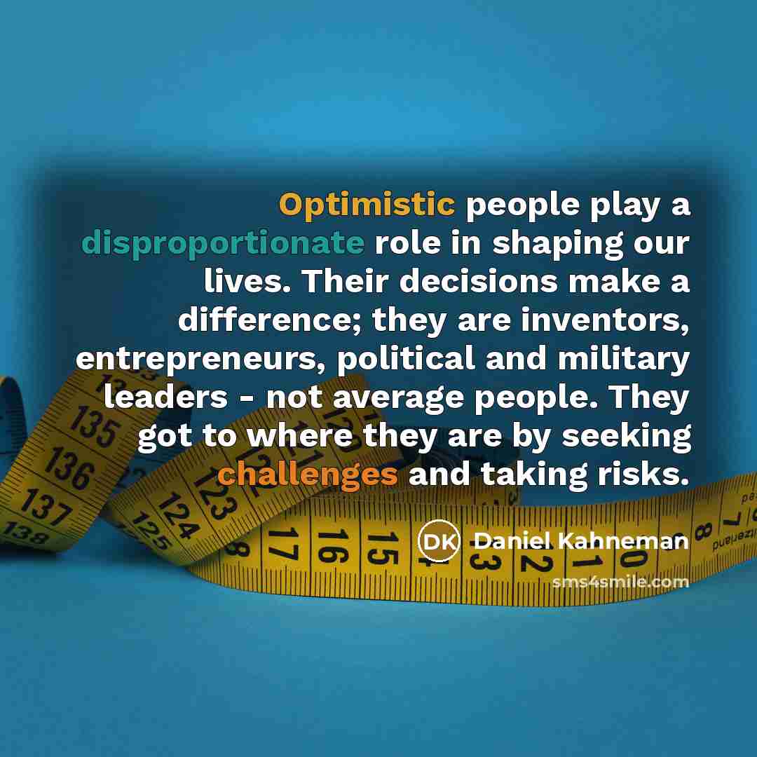 “Optimistic people play a disproportionate role in shaping our lives. Their decisions make a difference; they are inventors, entrepreneurs, political and military leaders - not average people. They got to where they are by seeking challenges and taking risks.” quote by Daniel Kahneman