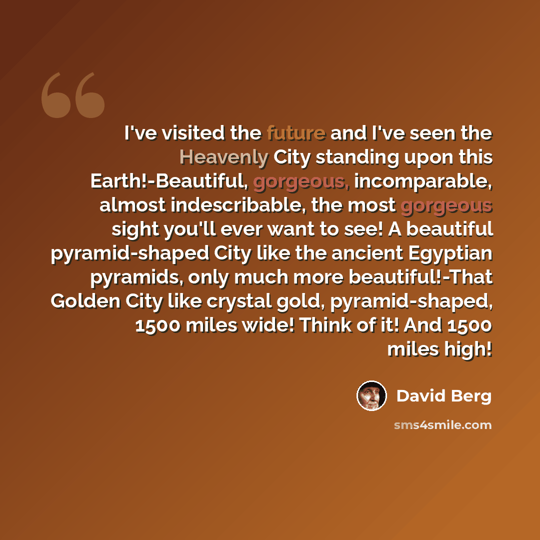 “I've visited the future and I've seen the Heavenly City standing upon this Earth!-Beautiful, gorgeous, incomparable, almost indescribable, the most gorgeous sight you'll ever want to see! A beautiful pyramid-shaped City like the ancient Egyptian pyramids, only much more beautiful!-That Golden City…” quote by David Berg