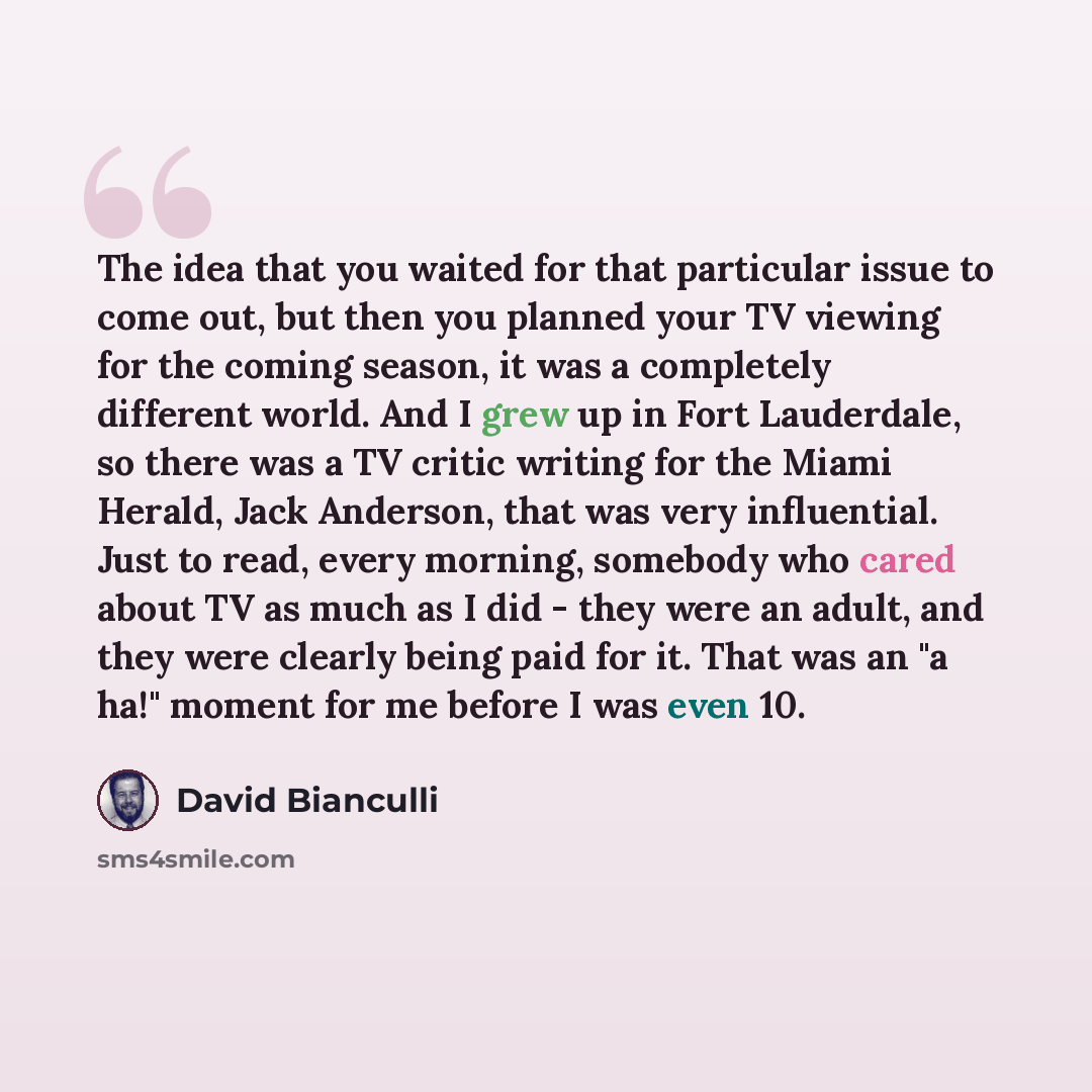 “The idea that you waited for that particular issue to come out, but then you planned your TV viewing for the coming season, it was a completely different world. And I grew up in Fort Lauderdale, so there was a TV critic writing for the Miami Herald, Jack Anderson, that was very influential. Just…” quote by David Bianculli
