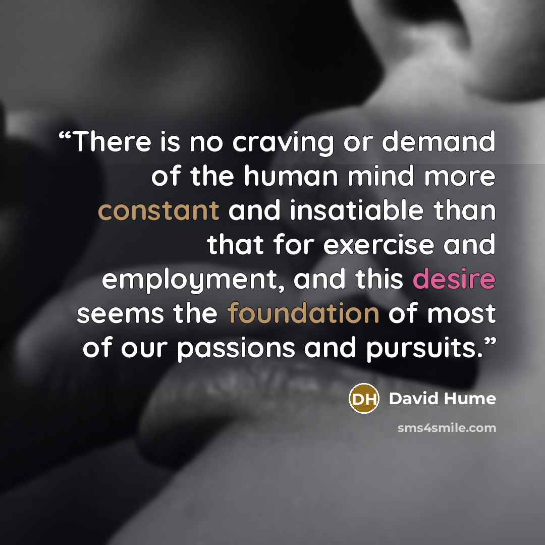 “There is no craving or demand of the human mind more constant and insatiable than that for exercise and employment, and this desire seems the foundation of most of our passions and pursuits.” quote by David Hume