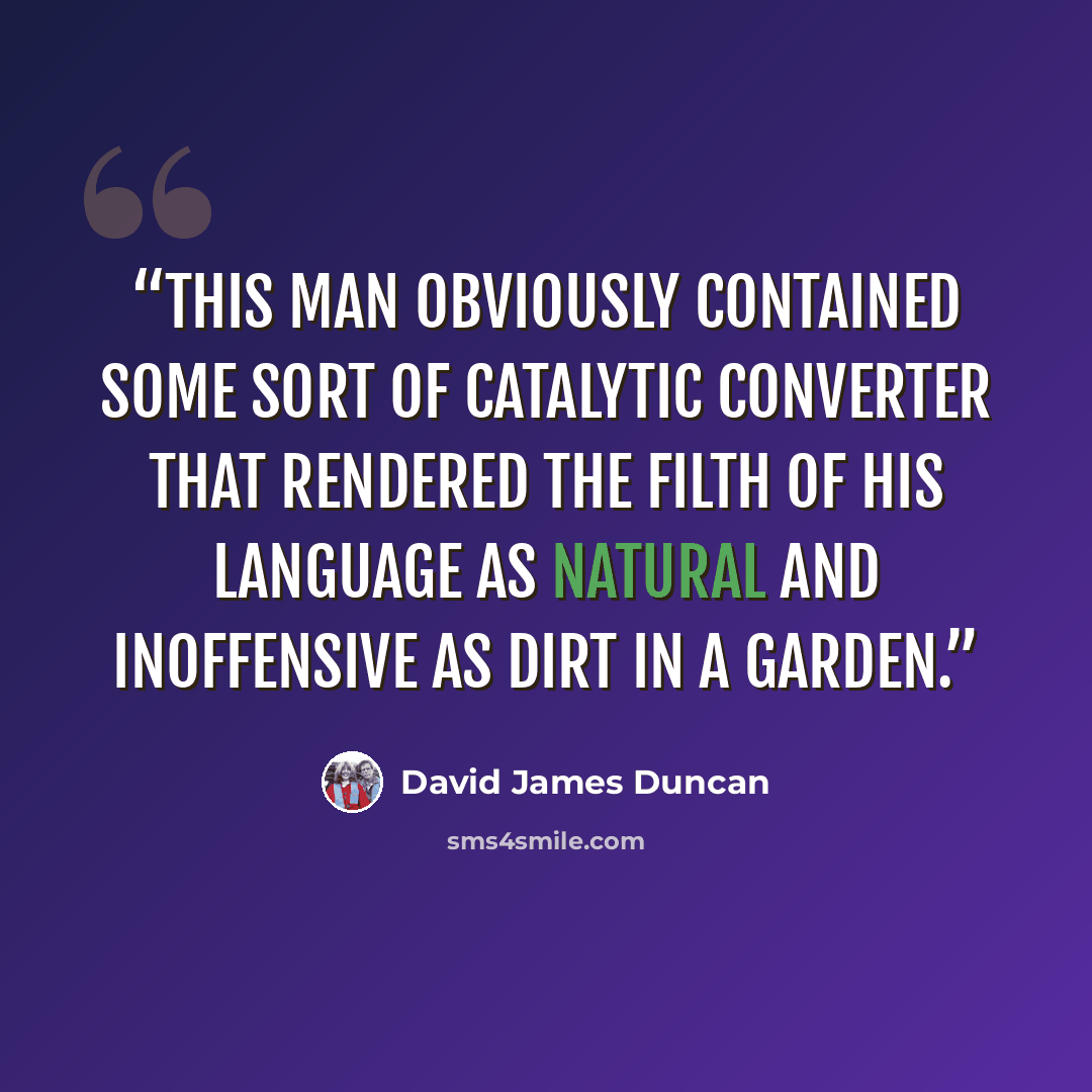 “This man obviously contained some sort of catalytic converter that rendered the filth of his language as natural and inoffensive as dirt in a garden.” quote by David James Duncan