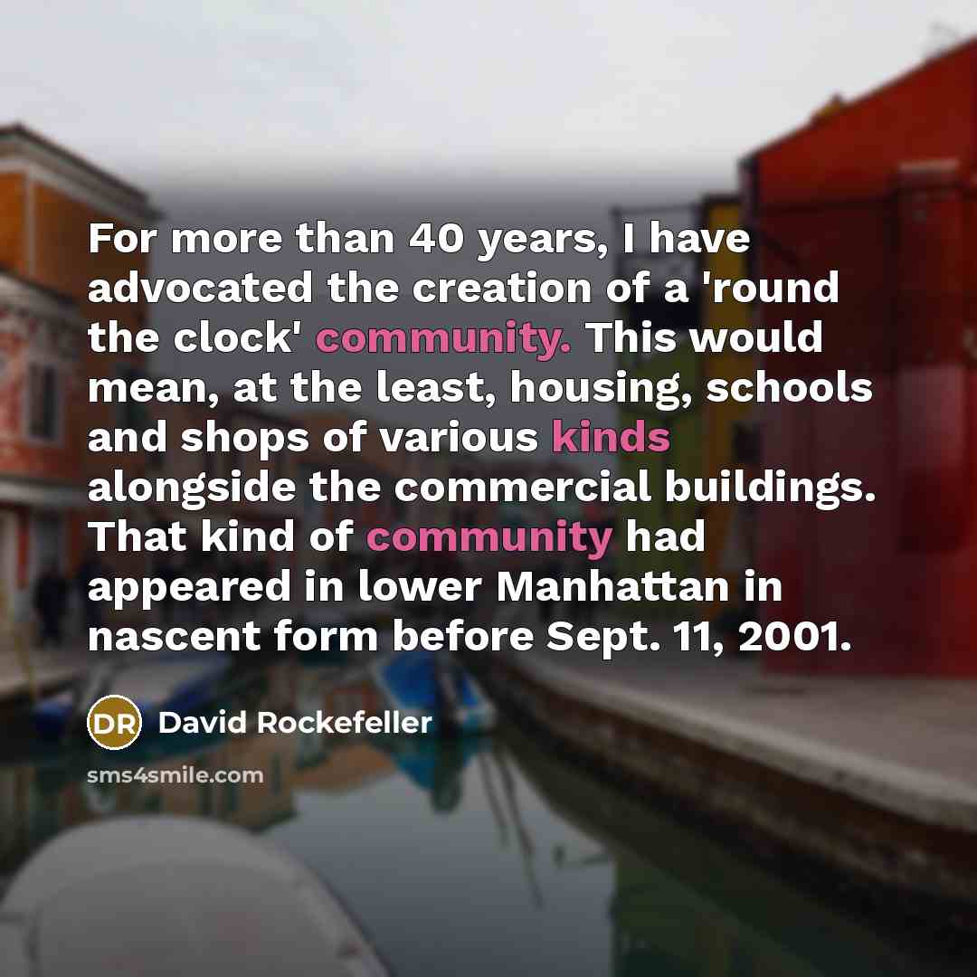 “For more than 40 years, I have advocated the creation of a 'round the clock' community. This would mean, at the least, housing, schools and shops of various kinds alongside the commercial buildings. That kind of community had appeared in lower Manhattan in nascent form before Sept. 11, 2001.” quote by David Rockefeller