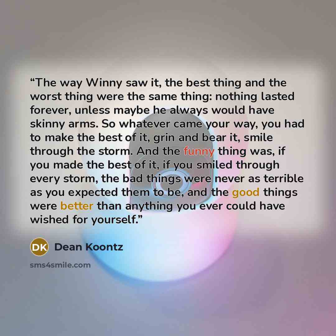 “The way Winny saw it, the best thing and the worst thing were the same thing: nothing lasted forever, unless maybe he always would have skinny arms. So whatever came your way, you had to make the best of it, grin and bear it, smile through the storm. And the funny thing was, if you made the best…” quote by Dean Koontz