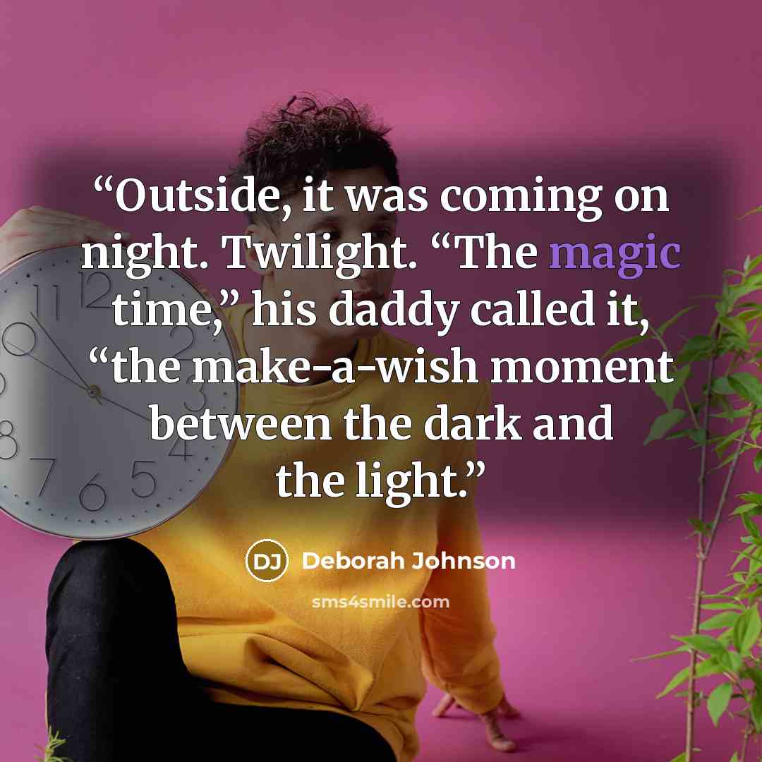 “Outside, it was coming on night. Twilight. “The magic time,” his daddy called it, “the make-a-wish moment between the dark and the light.” quote by Deborah Johnson