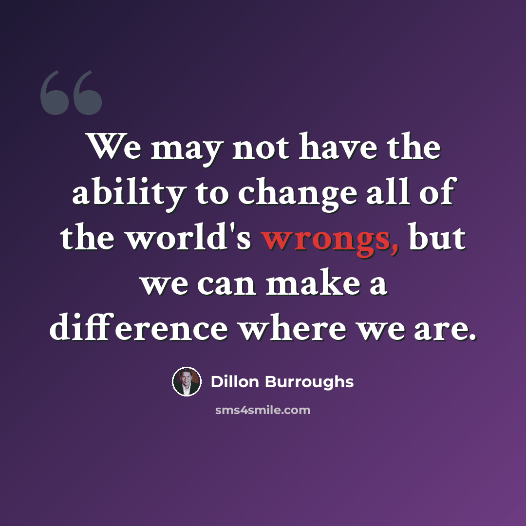 “We may not have the ability to change all of the world's wrongs, but we can make a difference where we are.” quote by Dillon Burroughs