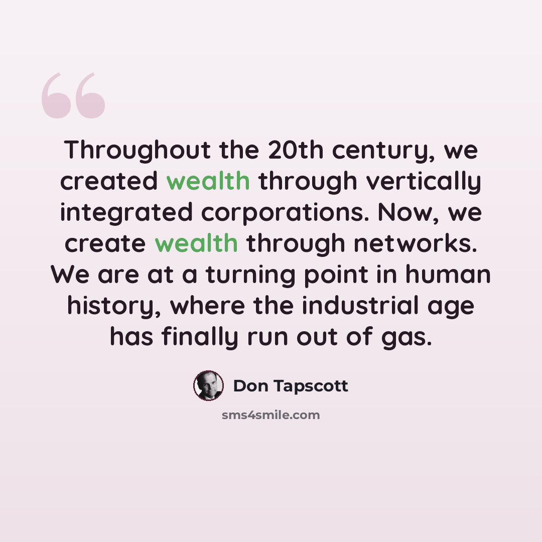 “Throughout the 20th century, we created wealth through vertically integrated corporations. Now, we create wealth through networks. We are at a turning point in human history, where the industrial age has finally run out of gas.” quote by Don Tapscott