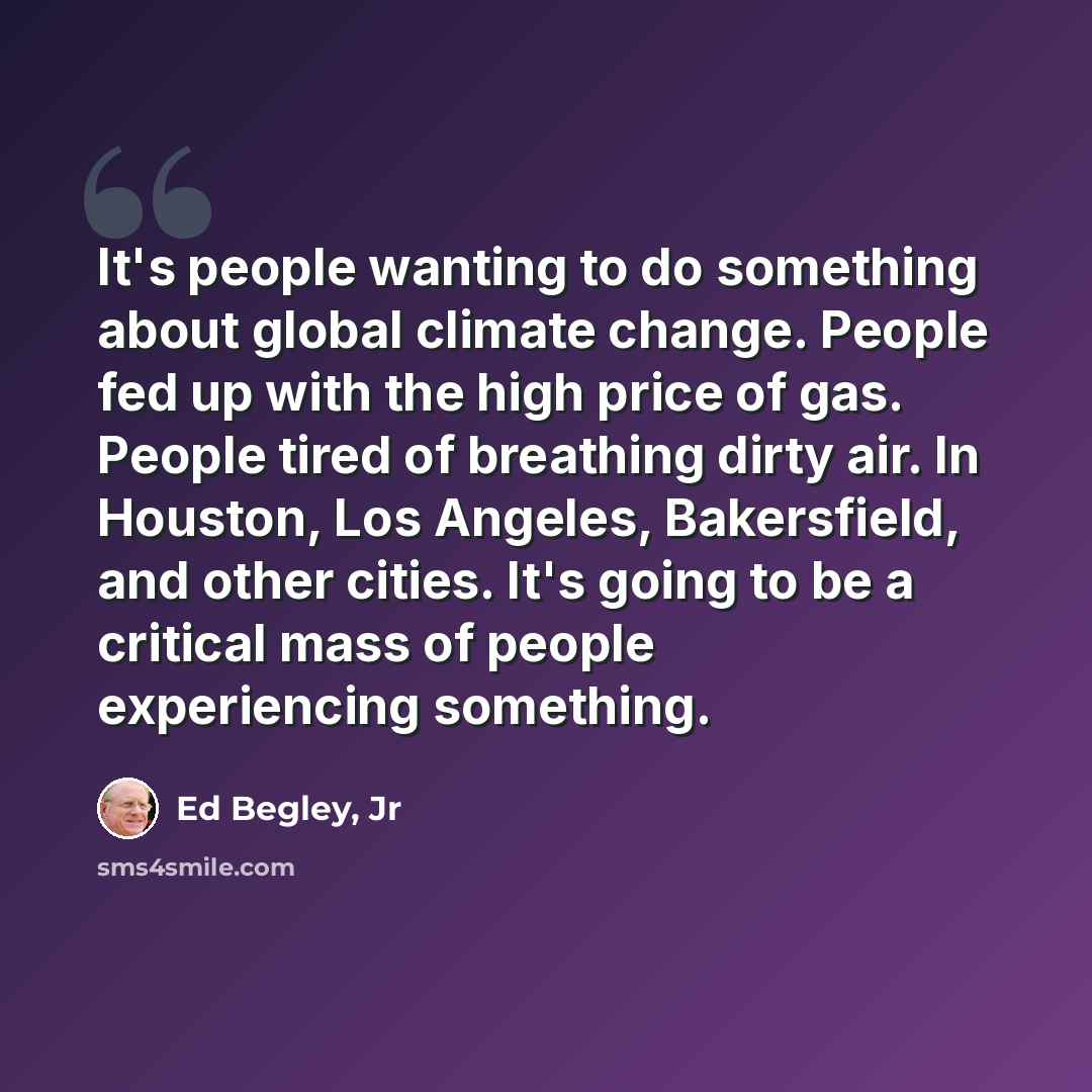 “It's people wanting to do something about global climate change. People fed up with the high price of gas. People tired of breathing dirty air. In Houston, Los Angeles, Bakersfield, and other cities. It's going to be a critical mass of people experiencing something.” quote by Ed Begley, Jr