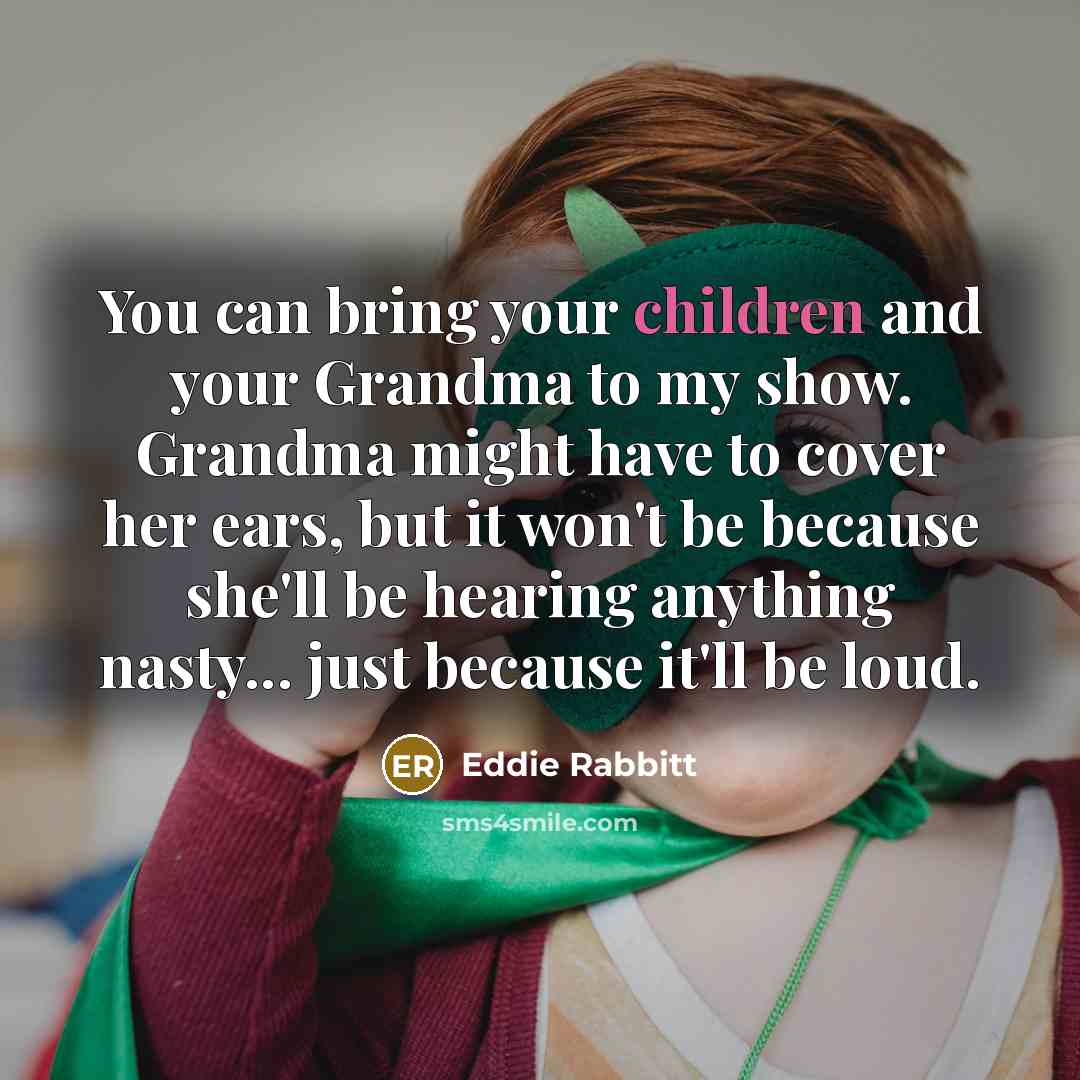 “You can bring your children and your Grandma to my show. Grandma might have to cover her ears, but it won't be because she'll be hearing anything nasty... just because it'll be loud.” quote by Eddie Rabbitt