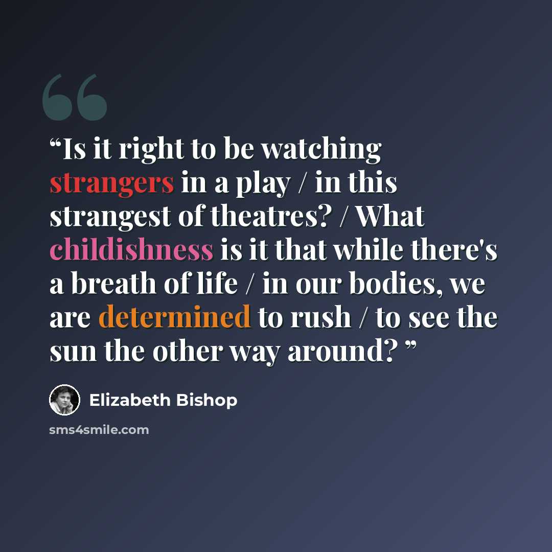 “Is it right to be watching strangers in a play / in this strangest of theatres? / What childishness is it that while there's a breath of life / in our bodies, we are determined to rush / to see the sun the other way around?” quote by Elizabeth Bishop