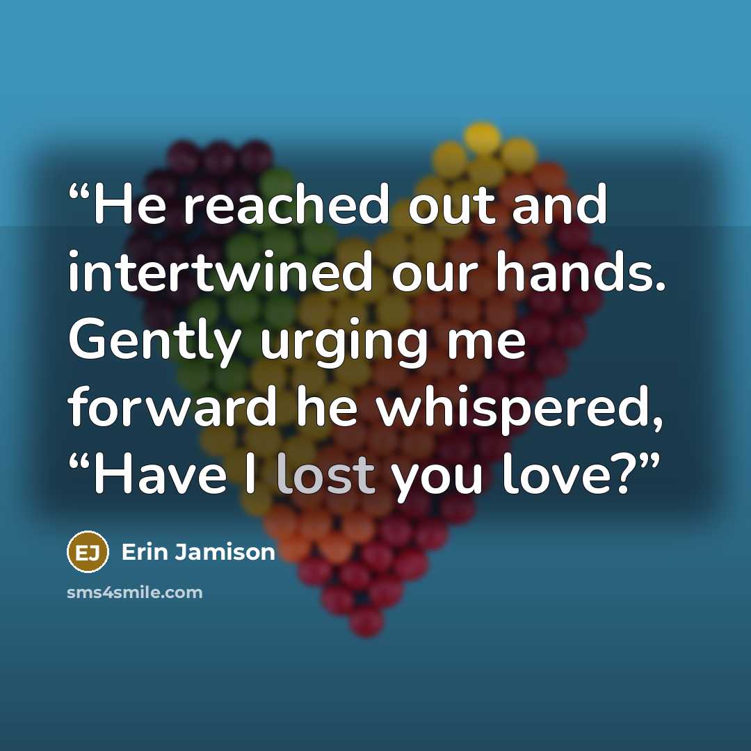 “He reached out and intertwined our hands. Gently urging me forward he whispered, “Have I lost you love?” quote by Erin Jamison