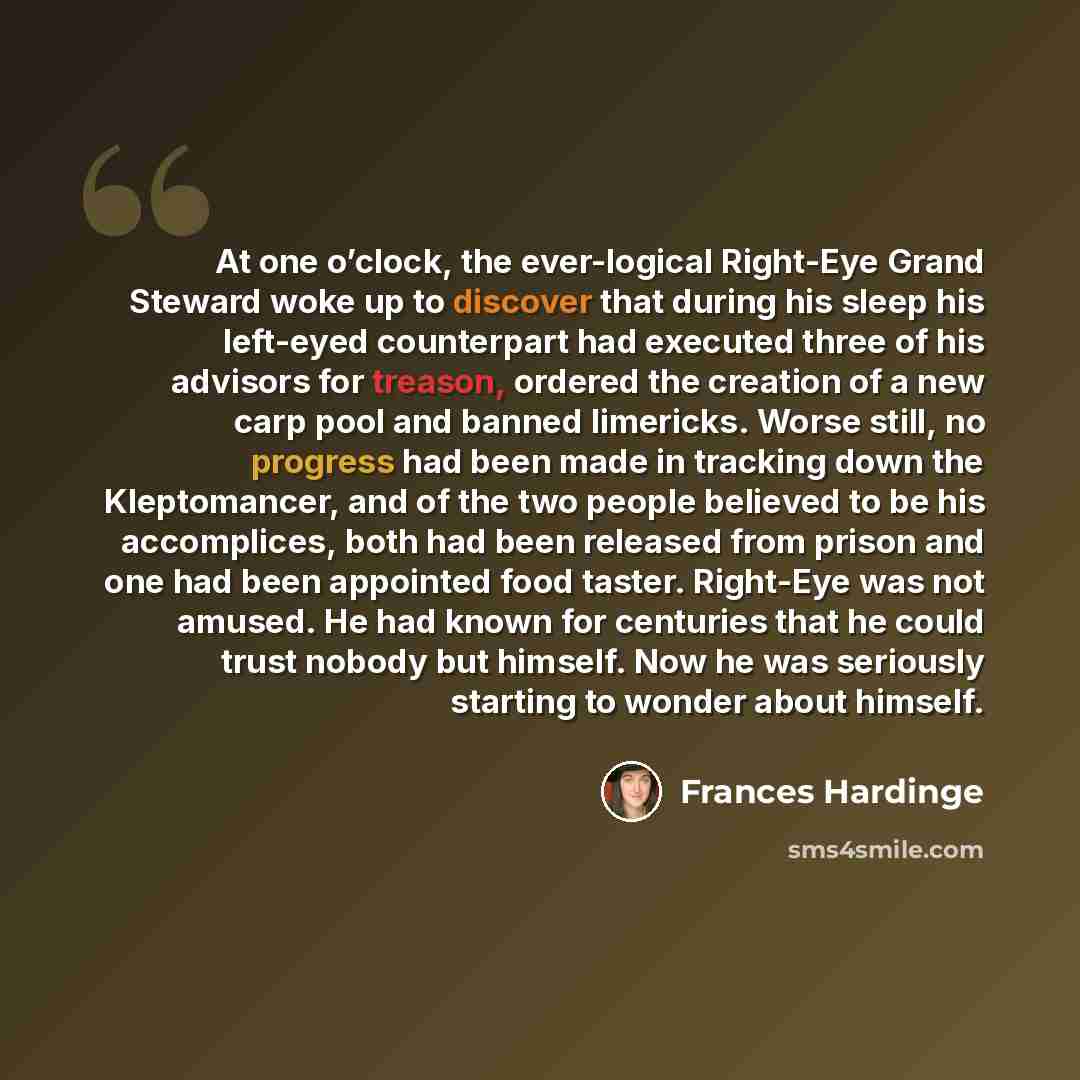 “At one o’clock, the ever-logical Right-Eye Grand Steward woke up to discover that during his sleep his left-eyed counterpart had executed three of his advisors for treason, ordered the creation of a new carp pool and banned limericks. Worse still, no progress had been made in tracking down the…” quote by Frances Hardinge