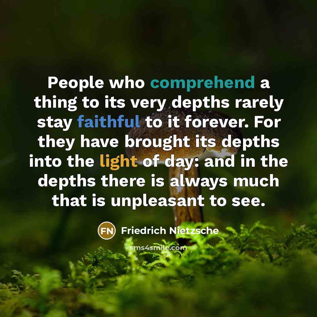 “People who comprehend a thing to its very depths rarely stay faithful to it forever. For they have brought its depths into the light of day: and in the depths there is always much that is unpleasant to see.” quote by Friedrich Nietzsche