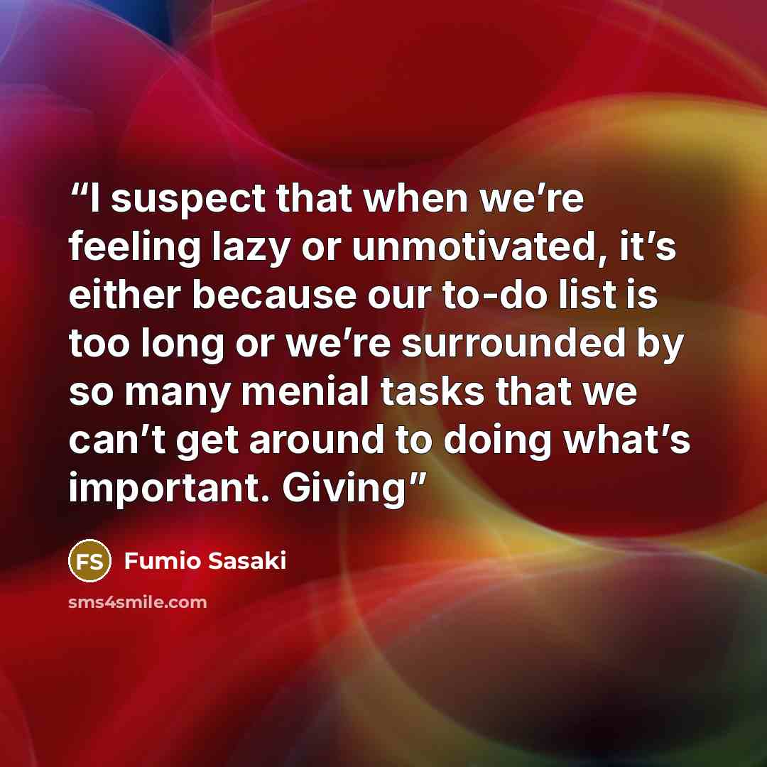 “I suspect that when we’re feeling lazy or unmotivated, it’s either because our to-do list is too long or we’re surrounded by so many menial tasks that we can’t get around to doing what’s important. Giving” quote by Fumio Sasaki