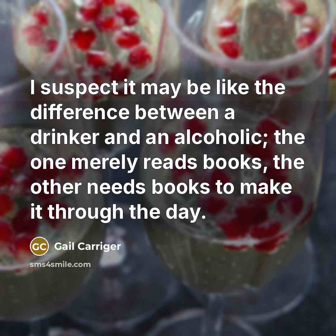 “I suspect it may be like the difference between a drinker and an alcoholic; the one merely reads books, the other needs books to make it through the day.” quote by Gail Carriger