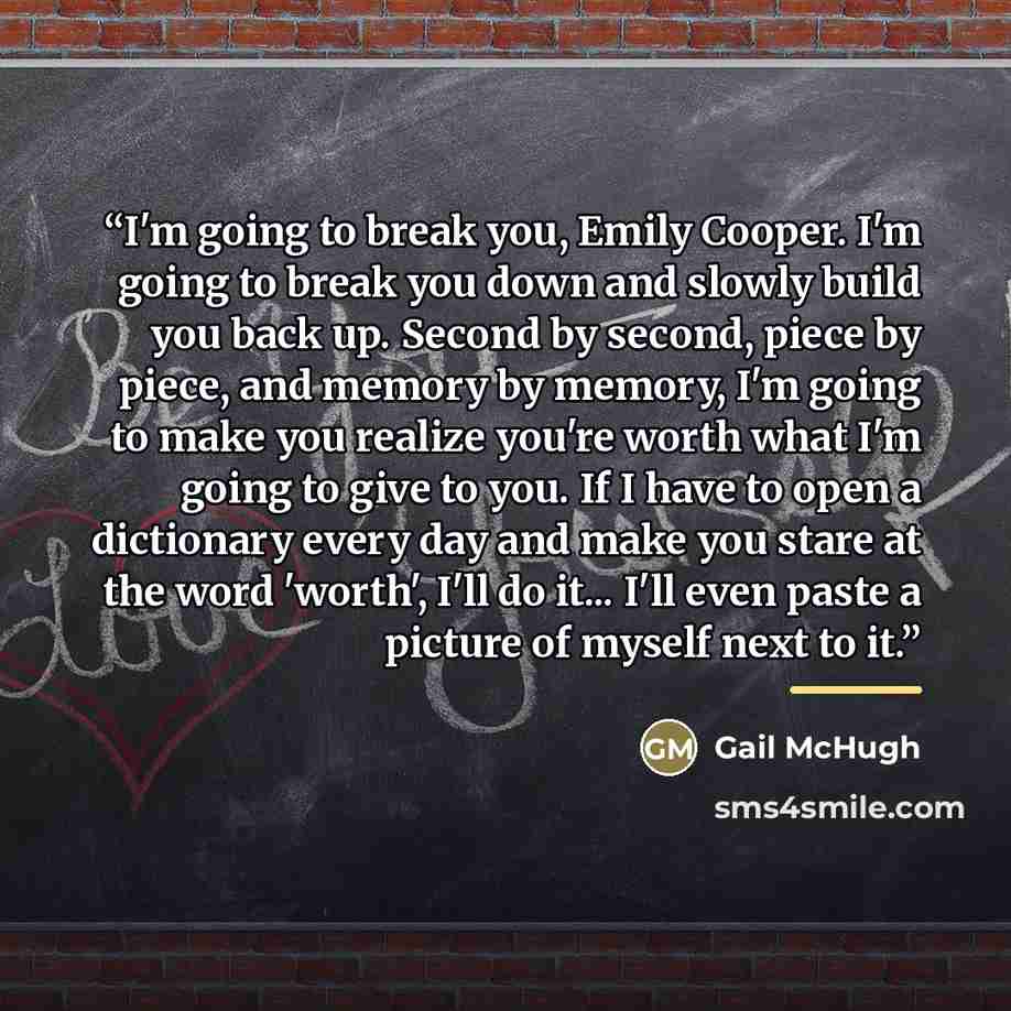 “I'm going to break you, Emily Cooper. I'm going to break you down and slowly build you back up. Second by second, piece by piece, and memory by memory, I'm going to make you realize you're worth what I'm going to give to you. If I have to open a dictionary every day and make you stare at the word…” quote by Gail McHugh