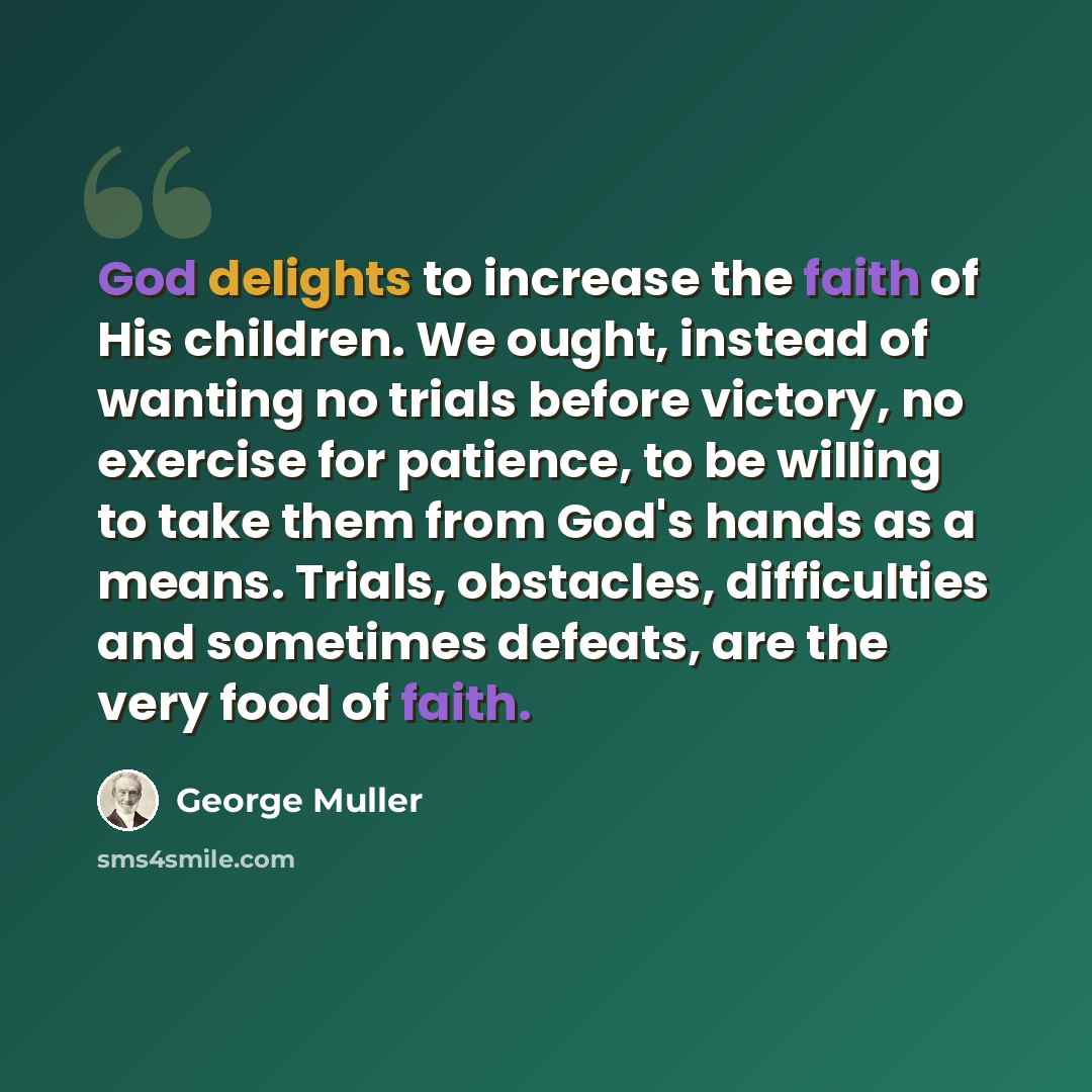 “God delights to increase the faith of His children. We ought, instead of wanting no trials before victory, no exercise for patience, to be willing to take them from God's hands as a means. Trials, obstacles, difficulties and sometimes defeats, are the very food of faith.” quote by George Muller