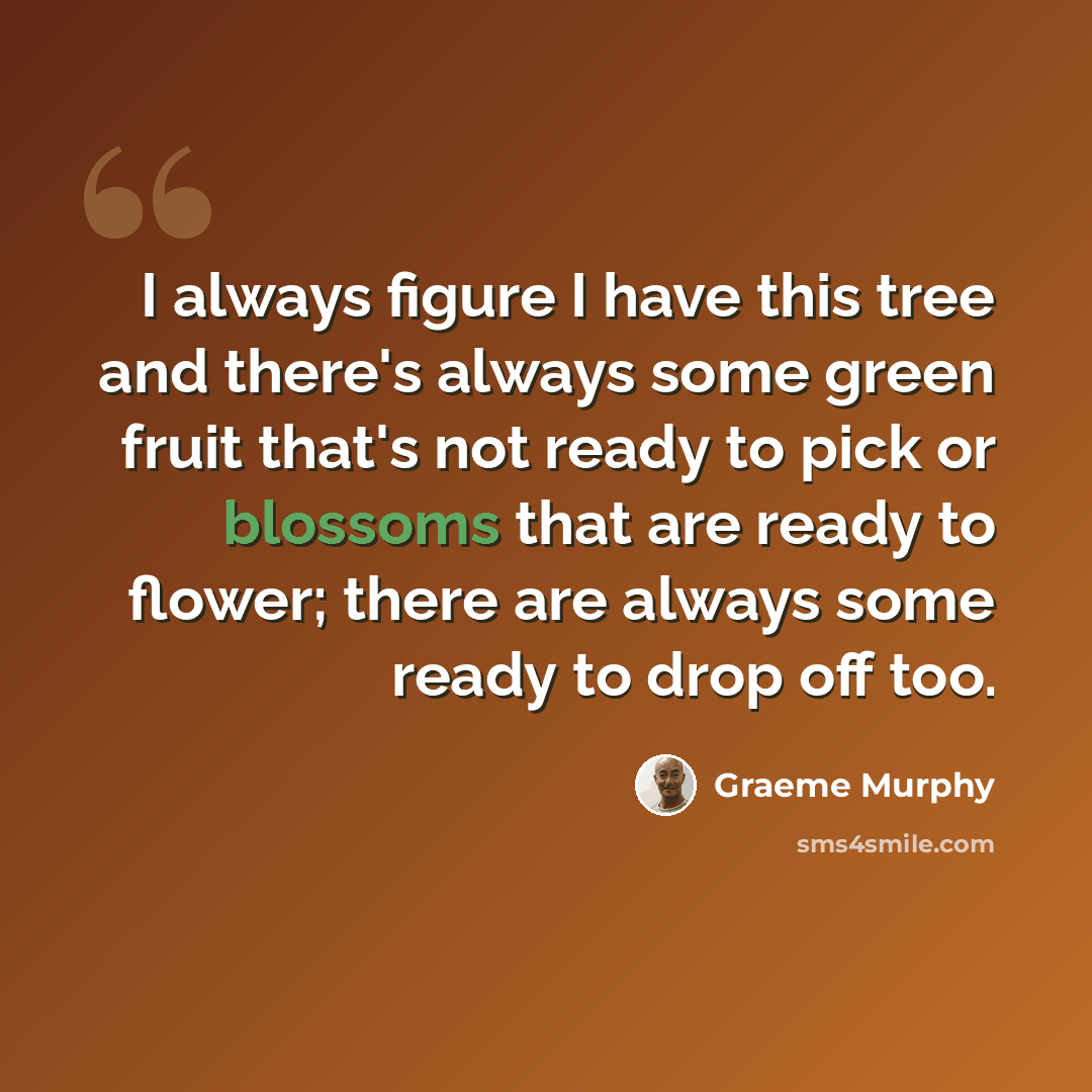 “I always figure I have this tree and there's always some green fruit that's not ready to pick or blossoms that are ready to flower; there are always some ready to drop off too.” quote by Graeme Murphy