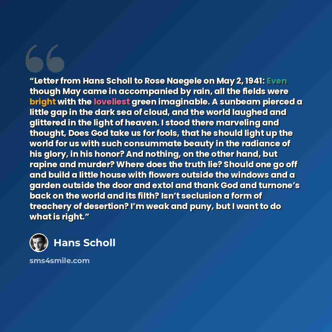 “Letter from Hans Scholl to Rose Naegele on May 2, 1941: Even though May came in accompanied by rain, all the fields were bright with the loveliest green imaginable. A sunbeam pierced a little gap in the dark sea of cloud, and the world laughed and glittered in the light of heaven. I stood there…” quote by Hans Scholl