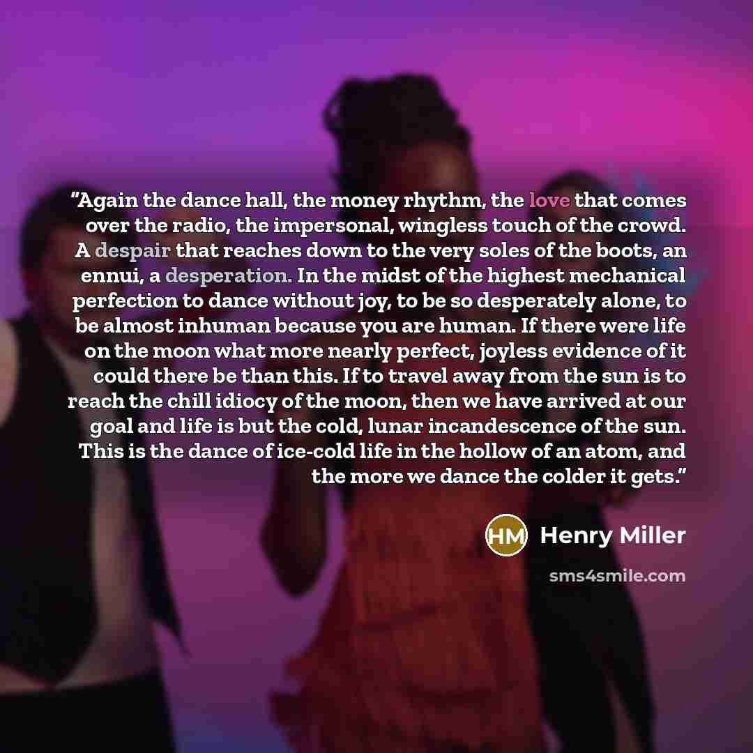 “Again the dance hall, the money rhythm, the love that comes over the radio, the impersonal, wingless touch of the crowd. A despair that reaches down to the very soles of the boots, an ennui, a desperation. In the midst of the highest mechanical perfection to dance without joy, to be so desperately…” quote by Henry Miller