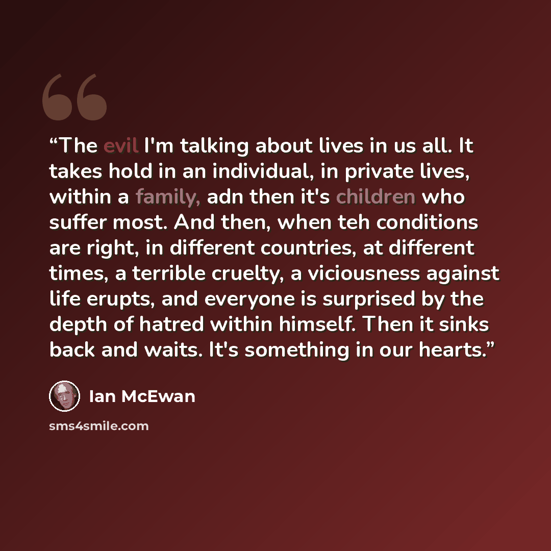 “The evil I'm talking about lives in us all. It takes hold in an individual, in private lives, within a family, adn then it's children who suffer most. And then, when teh conditions are right, in different countries, at different times, a terrible cruelty, a viciousness against life erupts, and…” quote by Ian Mcewan