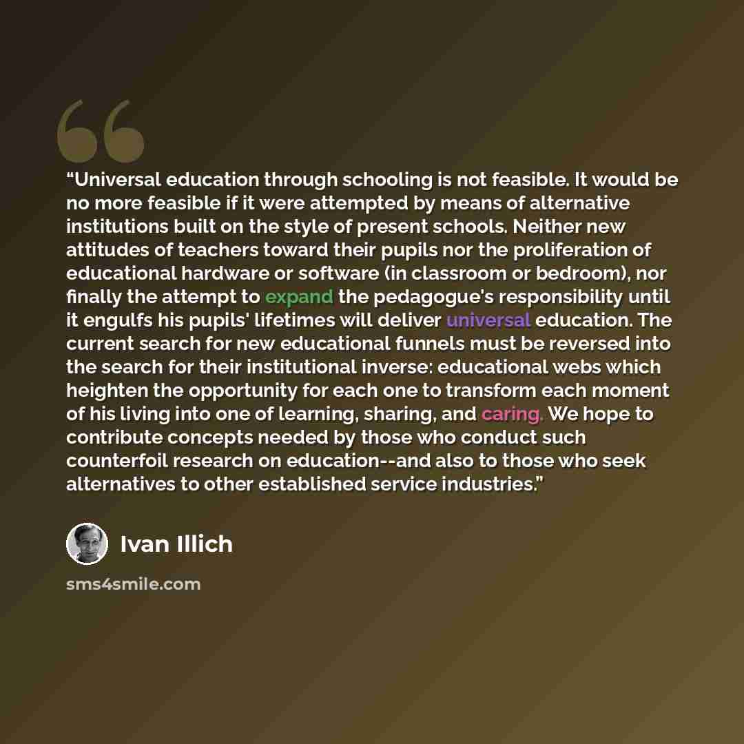“Universal education through schooling is not feasible. It would be no more feasible if it were attempted by means of alternative institutions built on the style of present schools. Neither new attitudes of teachers toward their pupils nor the proliferation of educational hardware or software (in…” quote by Ivan Illich