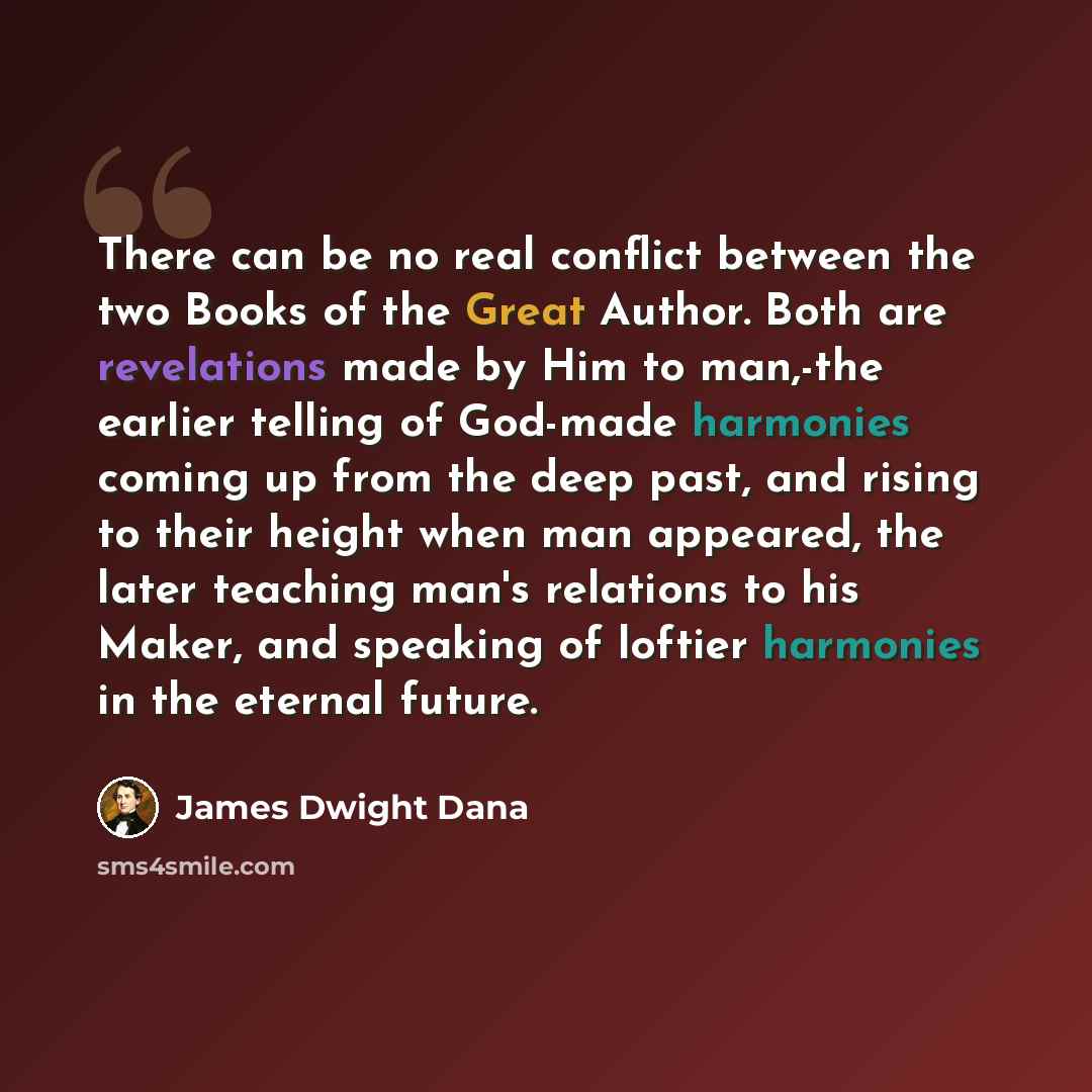 “There can be no real conflict between the two Books of the Great Author. Both are revelations made by Him to man,-the earlier telling of God-made harmonies coming up from the deep past, and rising to their height when man appeared, the later teaching man's relations to his Maker, and speaking of…” quote by James Dwight Dana