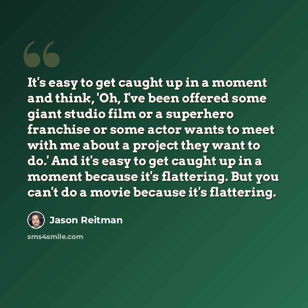 “It's easy to get caught up in a moment and think, 'Oh, I've been offered some giant studio film or a superhero franchise or some actor wants to meet with me about a project they want to do.' And it's easy to get caught up in a moment because it's flattering. But you can't do a movie because it's…” quote by Jason Reitman