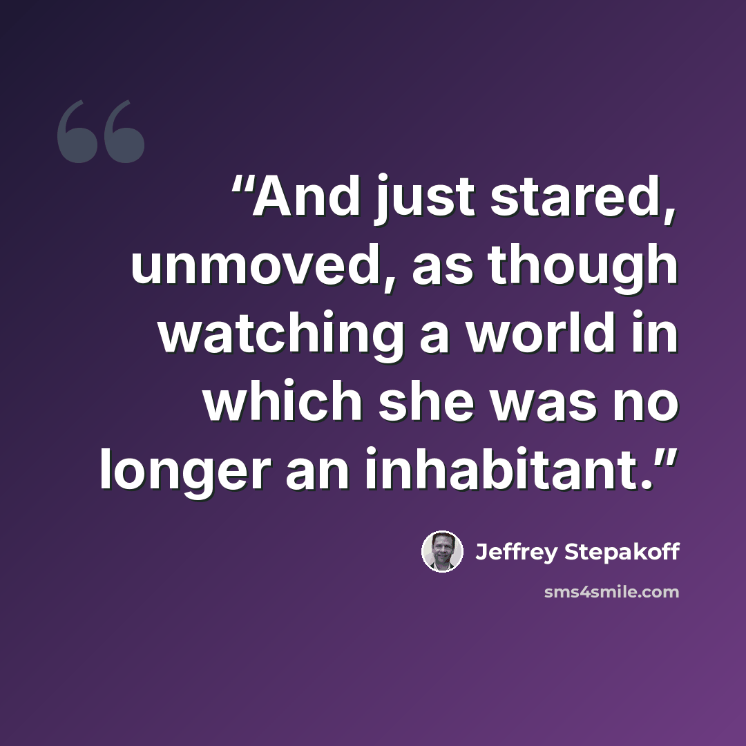 “And just stared, unmoved, as though watching a world in which she was no longer an inhabitant.” quote by Jeffrey Stepakoff