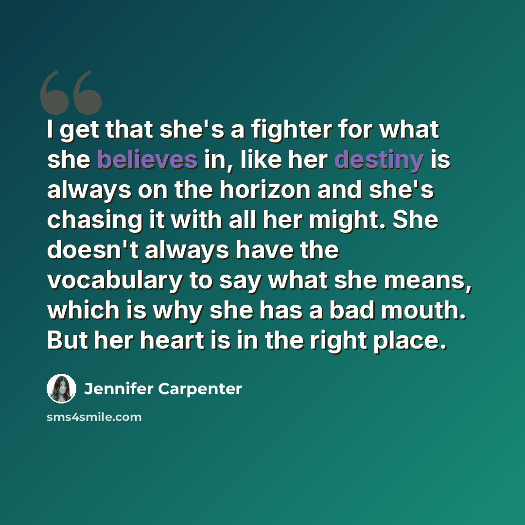 “I get that she's a fighter for what she believes in, like her destiny is always on the horizon and she's chasing it with all her might. She doesn't always have the vocabulary to say what she means, which is why she has a bad mouth. But her heart is in the right place.” quote by Jennifer Carpenter
