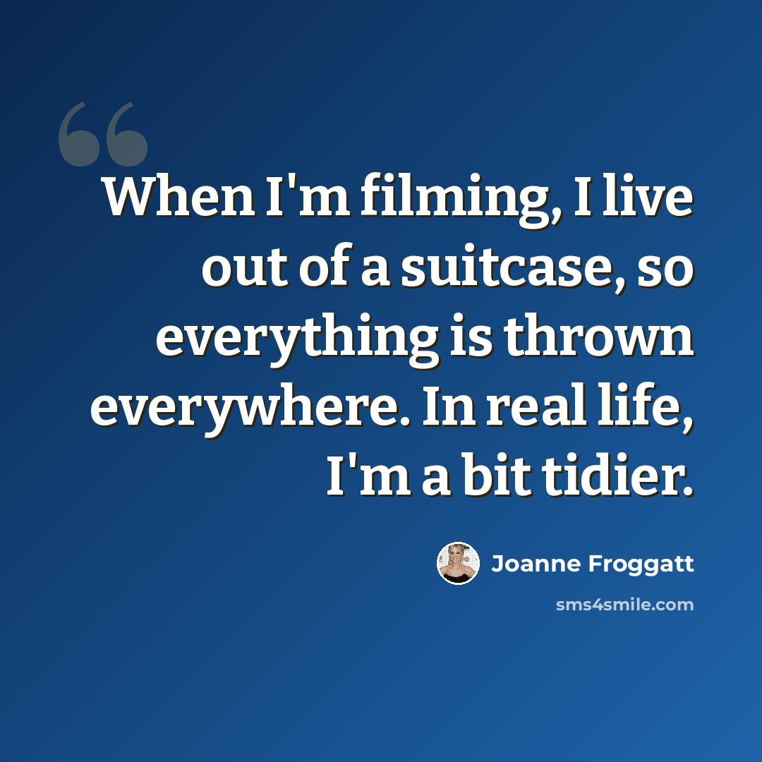 “When I'm filming, I live out of a suitcase, so everything is thrown everywhere. In real life, I'm a bit tidier.” quote by Joanne Froggatt