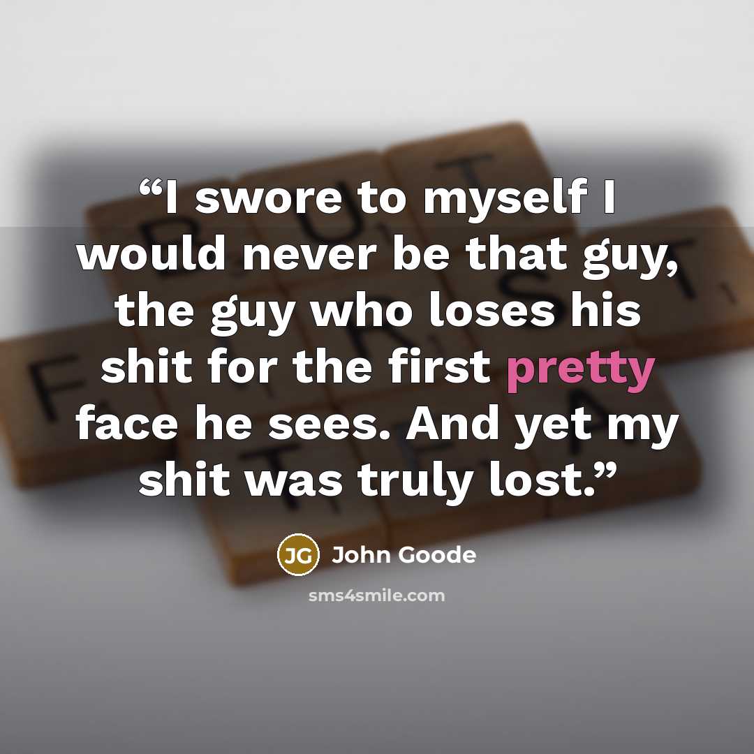 “I swore to myself I would never be that guy, the guy who loses his shit for the first pretty face he sees. And yet my shit was truly lost.” quote by John Goode