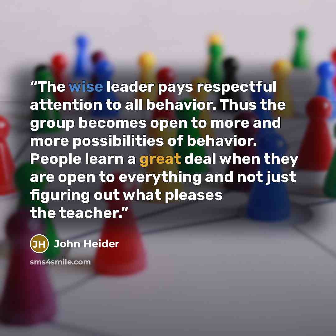 “The wise leader pays respectful attention to all behavior. Thus the group becomes open to more and more possibilities of behavior. People learn a great deal when they are open to everything and not just figuring out what pleases the teacher.” quote by John Heider