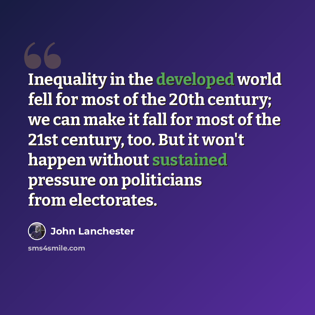 “Inequality in the developed world fell for most of the 20th century; we can make it fall for most of the 21st century, too. But it won't happen without sustained pressure on politicians from electorates.” quote by John Lanchester