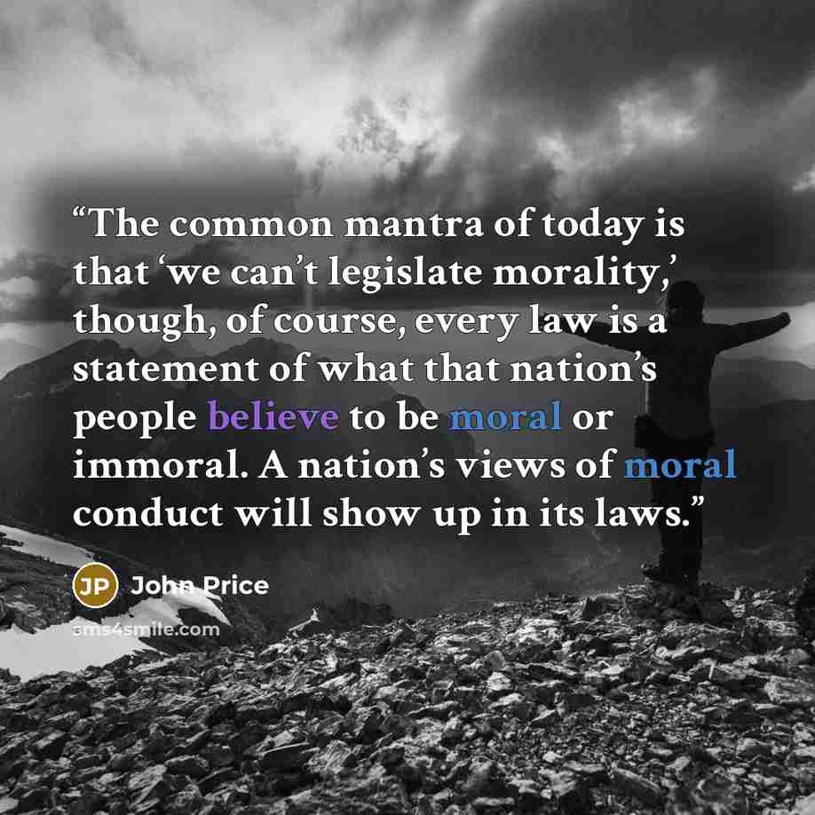 “The common mantra of today is that ‘we can’t legislate morality,’ though, of course, every law is a statement of what that nation’s people believe to be moral or immoral. A nation’s views of moral conduct will show up in its laws.” quote by John Price
