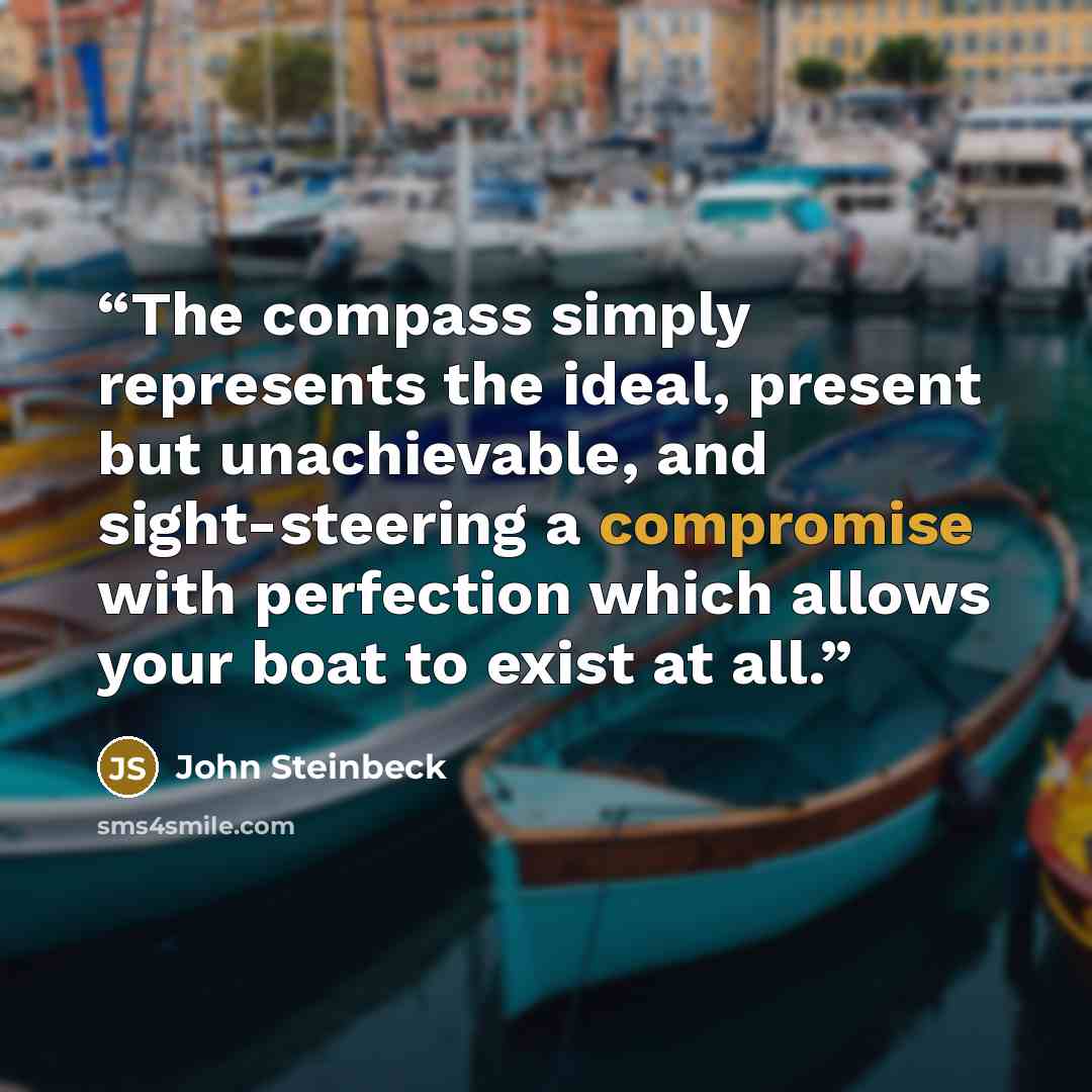 “The compass simply represents the ideal, present but unachievable, and sight-steering a compromise with perfection which allows your boat to exist at all.” quote by John Steinbeck