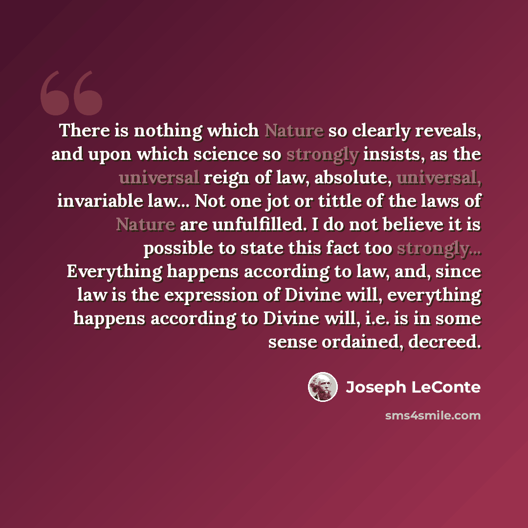 “There is nothing which Nature so clearly reveals, and upon which science so strongly insists, as the universal reign of law, absolute, universal, invariable law... Not one jot or tittle of the laws of Nature are unfulfilled. I do not believe it is possible to state this fact too strongly…” quote by Joseph LeConte