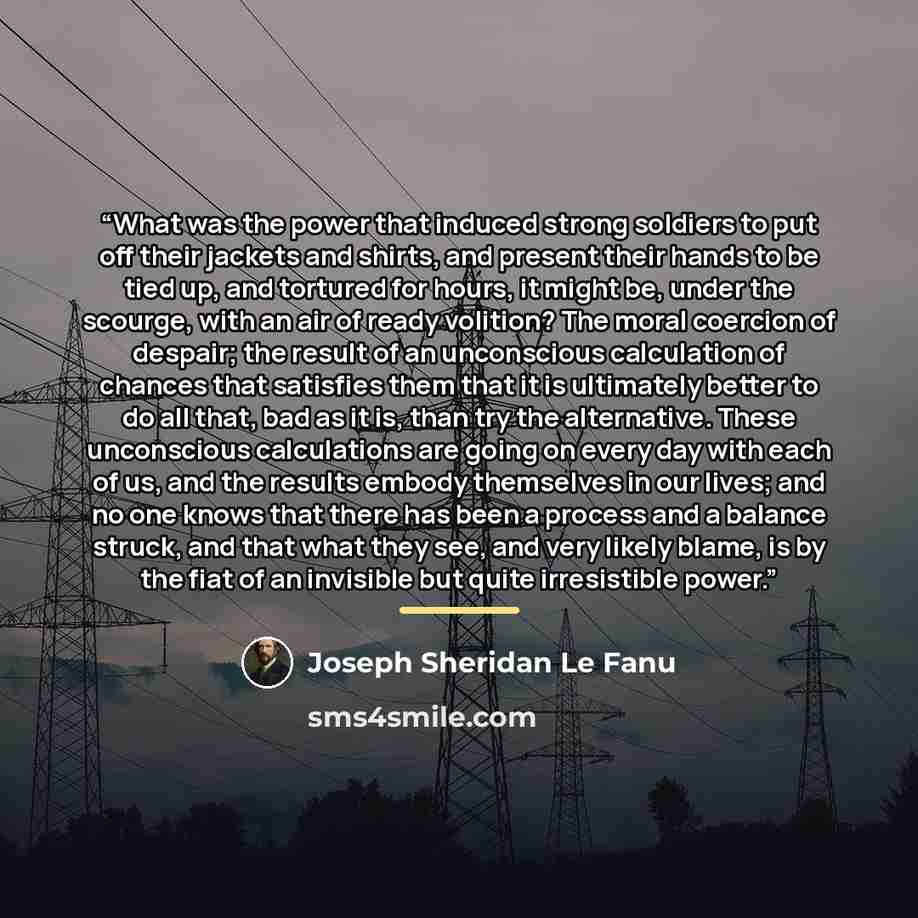 “What was the power that induced strong soldiers to put off their jackets and shirts, and present their hands to be tied up, and tortured for hours, it might be, under the scourge, with an air of ready volition? The moral coercion of despair; the result of an unconscious calculation of chances that…” quote by Joseph Sheridan Le Fanu
