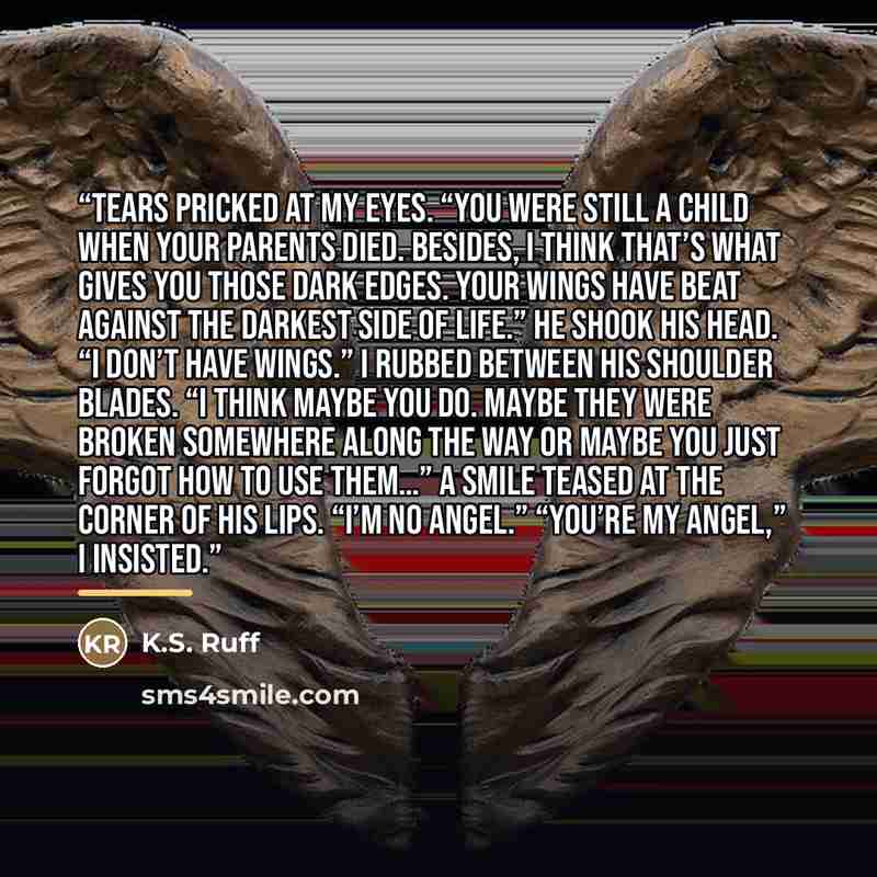 “Tears pricked at my eyes. “You were still a child when your parents died. Besides, I think that’s what gives you those dark edges. Your wings have beat against the darkest side of life.” He shook his head. “I don’t have wings.” I rubbed between his shoulder blades. “I think maybe you do. Maybe…” quote by K.S. Ruff