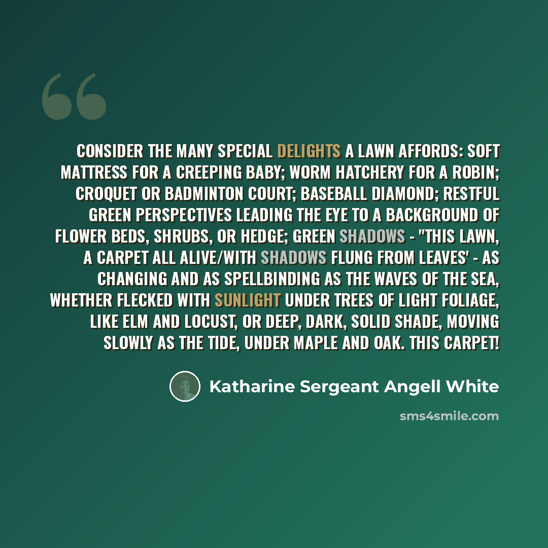 “Consider the many special delights a lawn affords: soft mattress for a creeping baby; worm hatchery for a robin; croquet or badminton court; baseball diamond; restful green perspectives leading the eye to a background of flower beds, shrubs, or hedge; green shadows - "This lawn, a carpet all…” quote by Katharine Sergeant Angell White