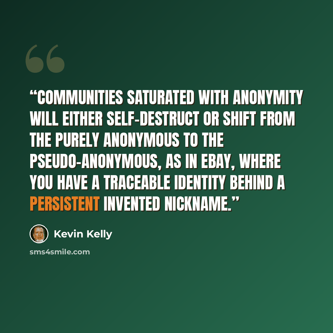 “Communities saturated with anonymity will either self-destruct or shift from the purely anonymous to the pseudo-anonymous, as in eBay, where you have a traceable identity behind a persistent invented nickname.” quote by Kevin Kelly