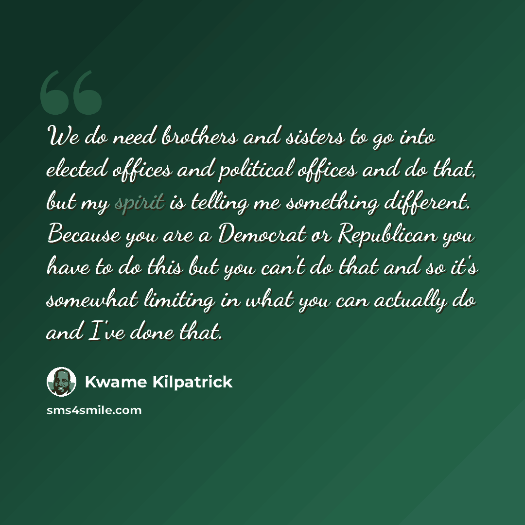 “We do need brothers and sisters to go into elected offices and political offices and do that, but my spirit is telling me something different. Because you are a Democrat or Republican you have to do this but you can't do that and so it's somewhat limiting in what you can actually do and I've done…” quote by Kwame Kilpatrick