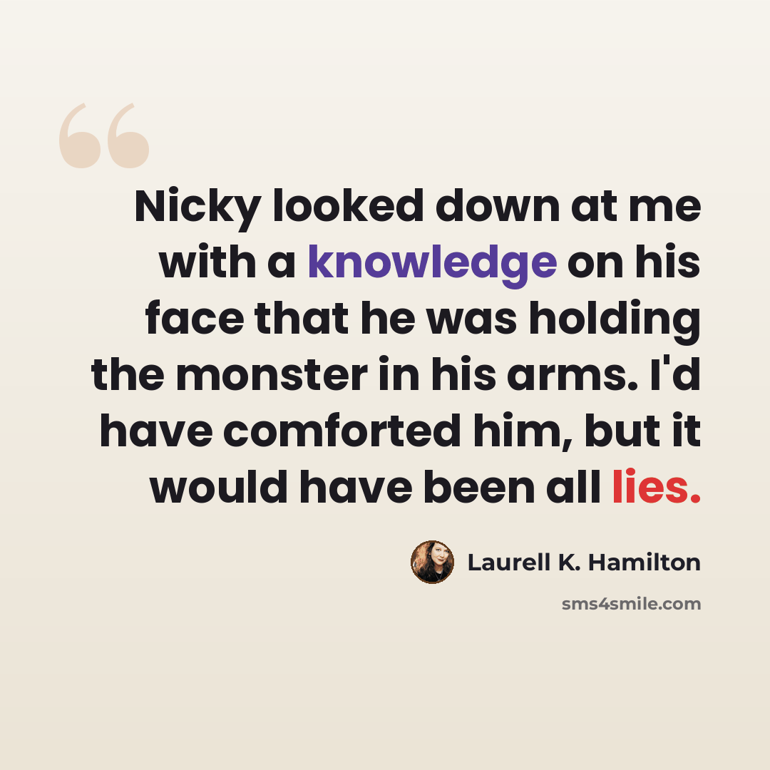 “Nicky looked down at me with a knowledge on his face that he was holding the monster in his arms. I'd have comforted him, but it would have been all lies.” quote by Laurell K. Hamilton